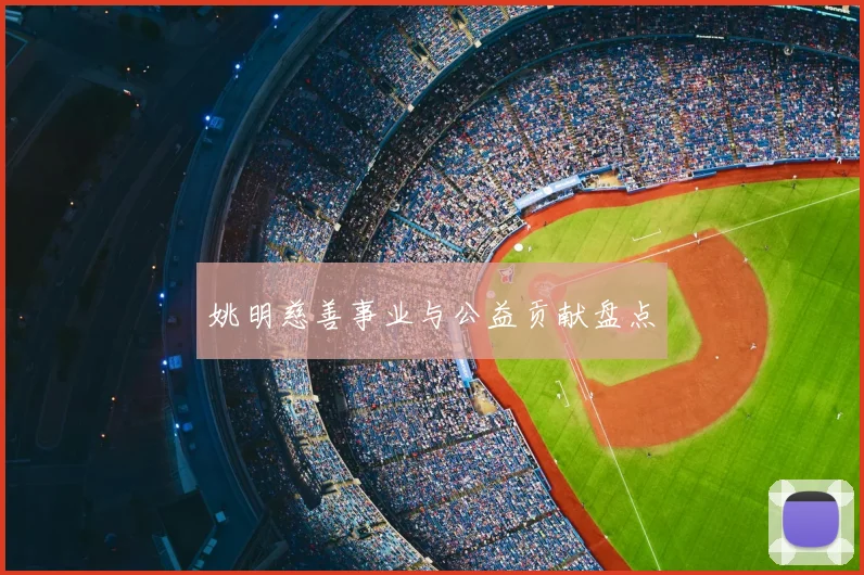 姚明慈善事业与公益贡献盘点