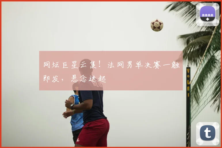 网坛巨星云集！法网男单决赛一触即发，悬念迭起
