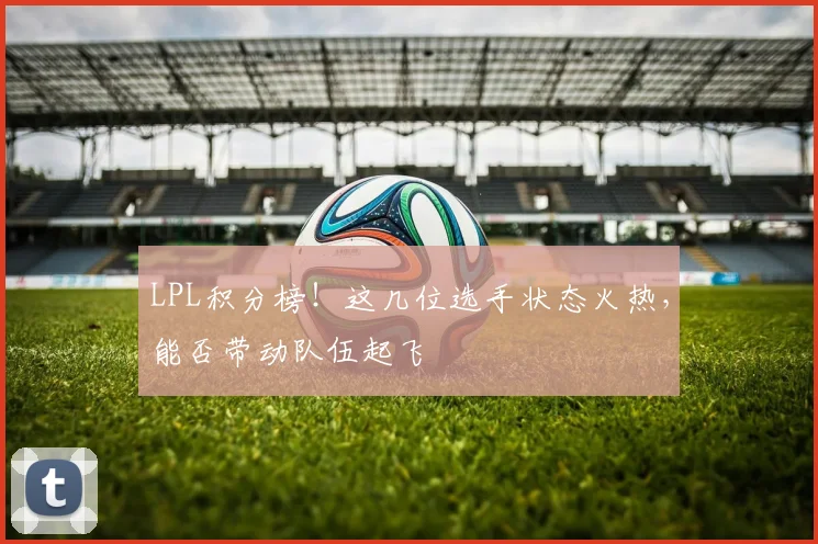 LPL积分榜！这几位选手状态火热，能否带动队伍起飞
