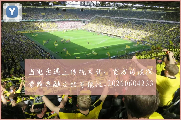 当电竞遇上传统文化，官方访谈探索跨界融合的可能性_20260604233041