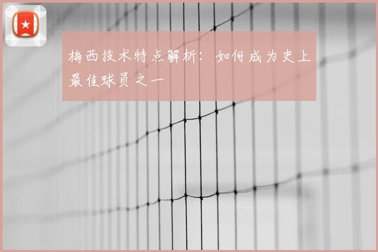 梅西技术特点解析：如何成为史上最佳球员之一