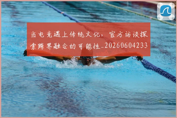 当电竞遇上传统文化，官方访谈探索跨界融合的可能性_20260604233041