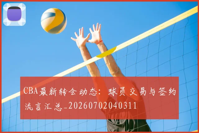 CBA最新转会动态：球员交易与签约流言汇总_20260702040311