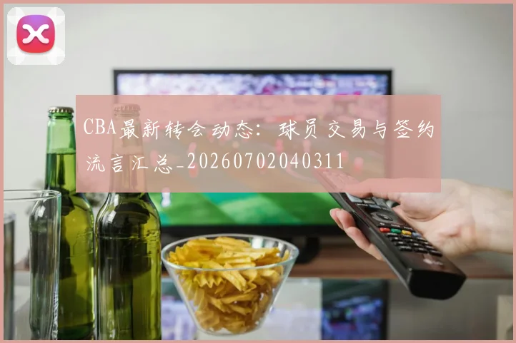 CBA最新转会动态：球员交易与签约流言汇总_20260702040311