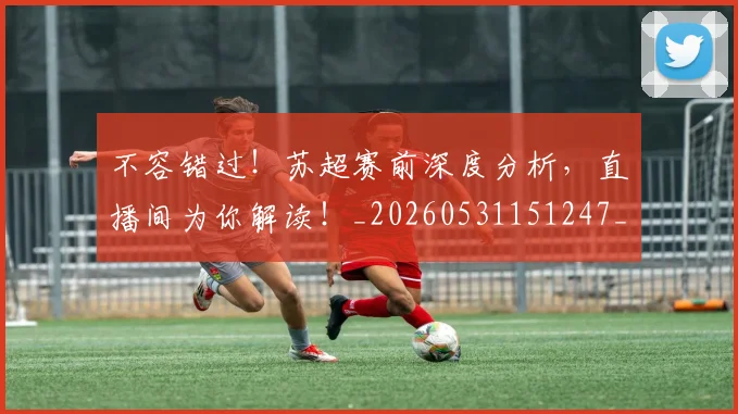 不容错过！苏超赛前深度分析，直播间为你解读！_20260531151247_20260702174757