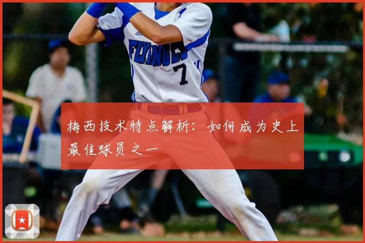 梅西技术特点解析：如何成为史上最佳球员之一