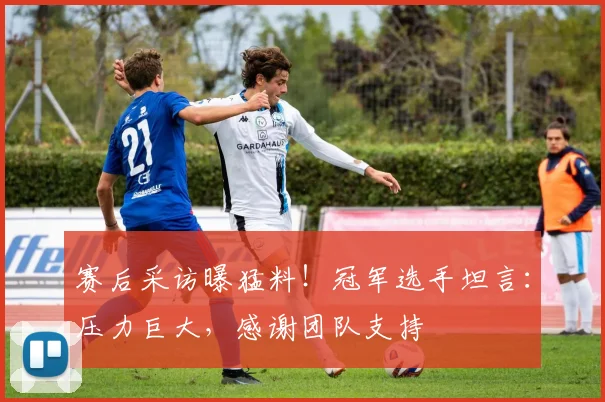赛后采访曝猛料！冠军选手坦言：压力巨大，感谢团队支持