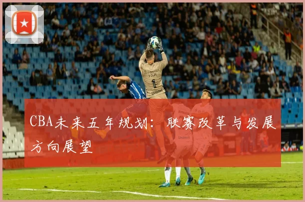 CBA未来五年规划：联赛改革与发展方向展望